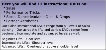 Here you will find 12 instructional DVDs on: 
Salsa   
Performance Tricks
Social Dance leadable Dips, & Drops
Partner Acrobatics

Our Salsa instructional DVDs range from all levels of Salsa dancing.  Our acrobatic lifts and aerials DVDs range from beginner, intermediate and advanced levels as well. 

Beginner Lifts:  Floor level
Intermediate Lifts:  Shoulder level
Advanced Lifts:  Overhead or above shoulder level